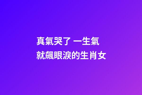 真氣哭了 一生氣就飆眼淚的生肖女